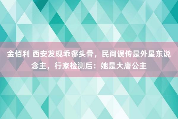 金佰利 西安发现乖谬头骨，民间误传是外星东说念主，行家检测后：她是大唐公主