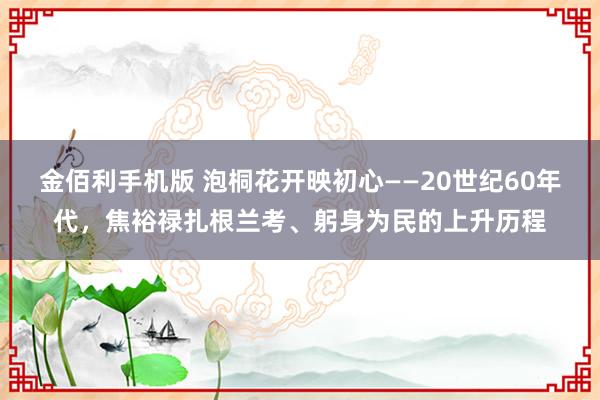 金佰利手机版 泡桐花开映初心——20世纪60年代，焦裕禄扎根兰考、躬身为民的上升历程