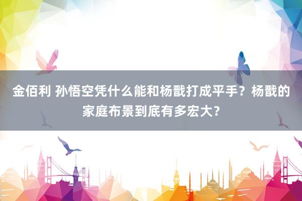 金佰利 孙悟空凭什么能和杨戬打成平手？杨戬的家庭布景到底有多宏大？
