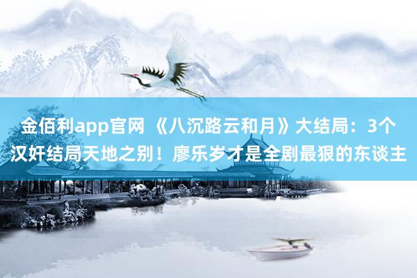 金佰利app官网 《八沉路云和月》大结局：3个汉奸结局天地之别！廖乐岁才是全剧最狠的东谈主