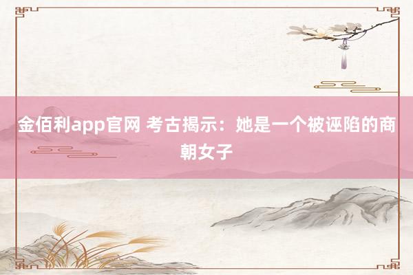 金佰利app官网 考古揭示：她是一个被诬陷的商朝女子