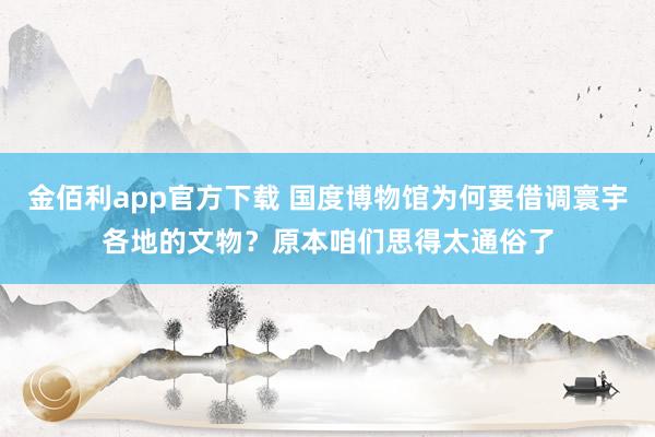 金佰利app官方下载 国度博物馆为何要借调寰宇各地的文物？原本咱们思得太通俗了