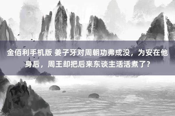 金佰利手机版 姜子牙对周朝功弗成没，为安在他身后，周王却把后来东谈主活活煮了？