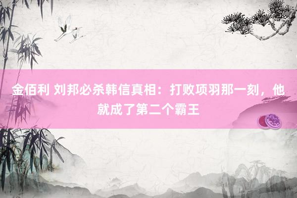 金佰利 刘邦必杀韩信真相：打败项羽那一刻，他就成了第二个霸王
