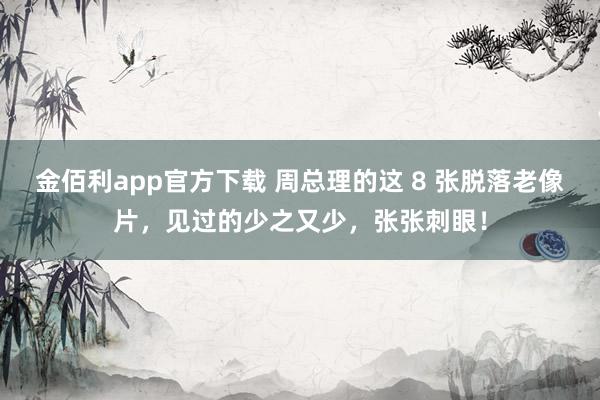 金佰利app官方下载 周总理的这 8 张脱落老像片，见过的少之又少，张张刺眼！