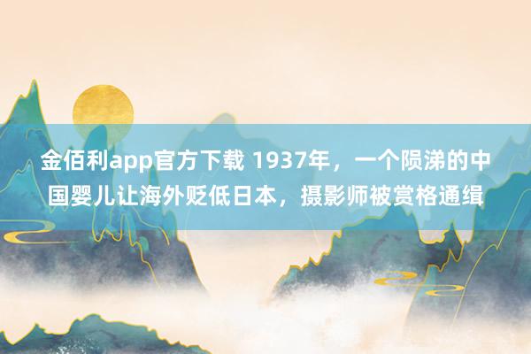 金佰利app官方下载 1937年，一个陨涕的中国婴儿让海外贬低日本，摄影师被赏格通缉