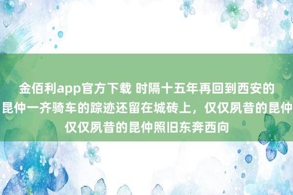 金佰利app官方下载 时隔十五年再回到西安的城墙，夙昔和昆仲一齐骑车的踪迹还留在城砖上，仅仅夙昔的昆仲照旧东奔西向