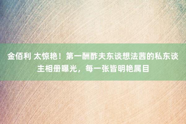 金佰利 太惊艳！第一酬酢夫东谈想法茜的私东谈主相册曝光，每一张皆明艳属目