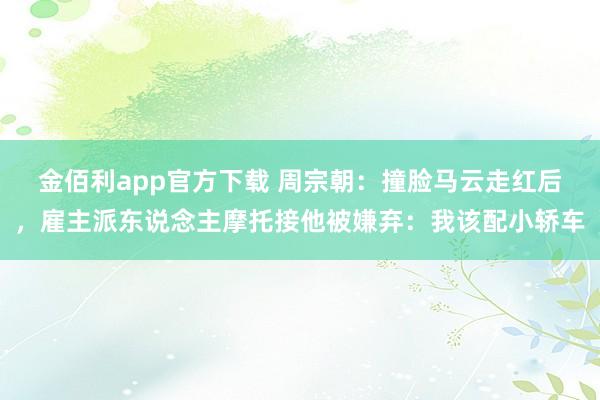 金佰利app官方下载 周宗朝：撞脸马云走红后，雇主派东说念主摩托接他被嫌弃：我该配小轿车