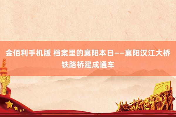 金佰利手机版 档案里的襄阳本日——襄阳汉江大桥铁路桥建成通车