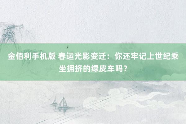 金佰利手机版 春运光影变迁：你还牢记上世纪乘坐拥挤的绿皮车吗？