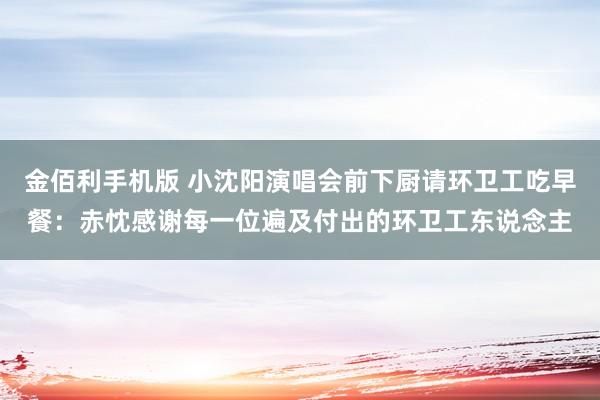 金佰利手机版 小沈阳演唱会前下厨请环卫工吃早餐：赤忱感谢每一位遍及付出的环卫工东说念主