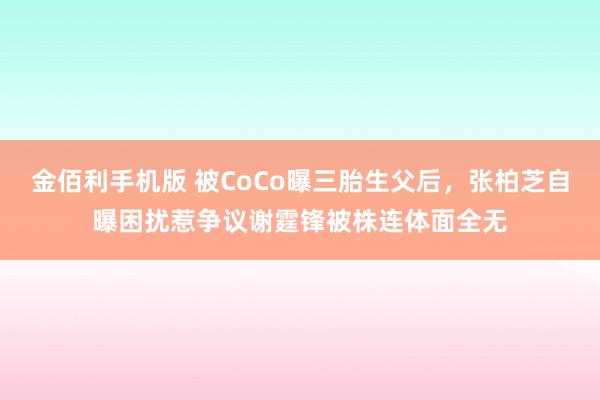 金佰利手机版 被CoCo曝三胎生父后，张柏芝自曝困扰惹争议谢霆锋被株连体面全无