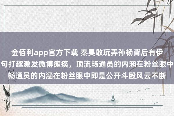金佰利app官方下载 秦昊敢玩弄孙杨背后有伊能静护着，公众场合一句打趣激发微博瘫痪，顶流畅通员的内涵在粉丝眼中即是公开斗殴风云不断