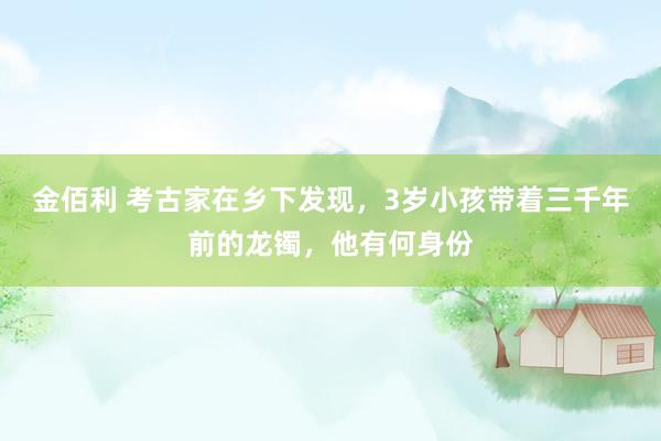 金佰利 考古家在乡下发现，3岁小孩带着三千年前的龙镯，他有何身份