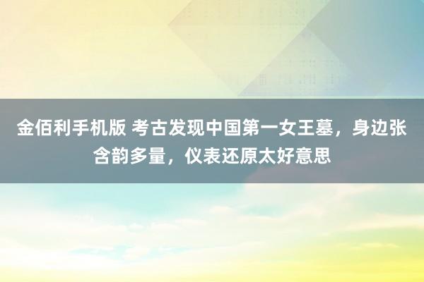 金佰利手机版 考古发现中国第一女王墓，身边张含韵多量，仪表还原太好意思