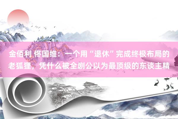 金佰利 佟国维：一个用“退休”完成终极布局的老狐狸，凭什么被全剧公以为最顶级的东谈主精