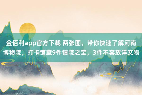 金佰利app官方下载 两张图，带你快速了解河南博物院，打卡馆藏9件镇院之宝，3件不容放洋文物