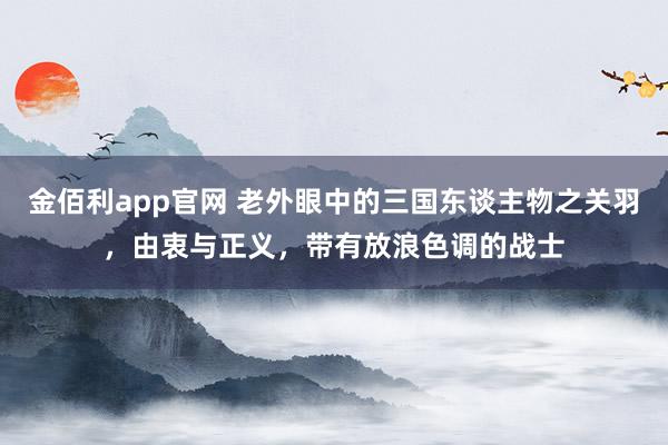 金佰利app官网 老外眼中的三国东谈主物之关羽，由衷与正义，带有放浪色调的战士