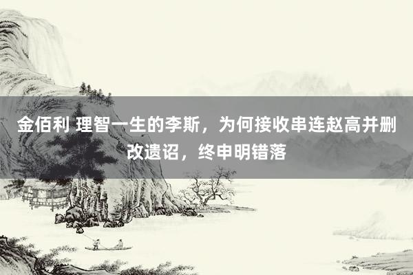 金佰利 理智一生的李斯，为何接收串连赵高并删改遗诏，终申明错落