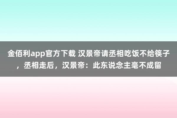 金佰利app官方下载 汉景帝请丞相吃饭不给筷子，丞相走后，汉景帝：此东说念主毫不成留