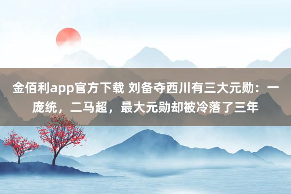 金佰利app官方下载 刘备夺西川有三大元勋：一庞统，二马超，最大元勋却被冷落了三年