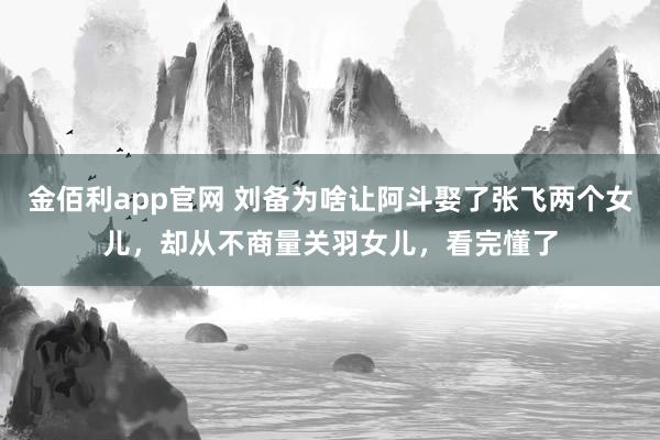 金佰利app官网 刘备为啥让阿斗娶了张飞两个女儿，却从不商量关羽女儿，看完懂了