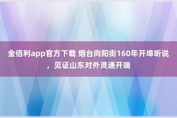 金佰利app官方下载 烟台向阳街160年开埠听说，见证山东对外灵通开端