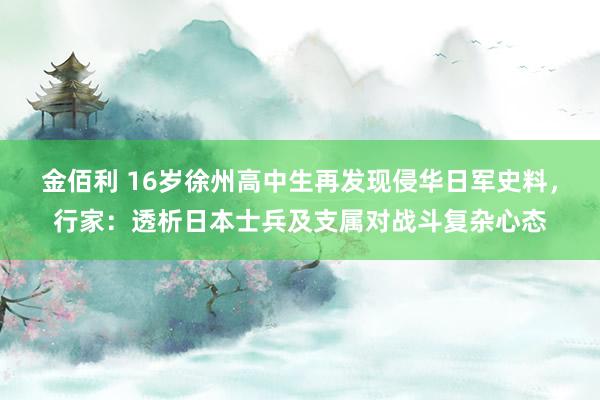 金佰利 16岁徐州高中生再发现侵华日军史料，行家：透析日本士兵及支属对战斗复杂心态