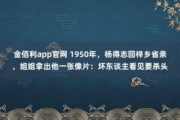 金佰利app官网 1950年，杨得志回梓乡省亲，姐姐拿出他一张像片：坏东谈主看见要杀头