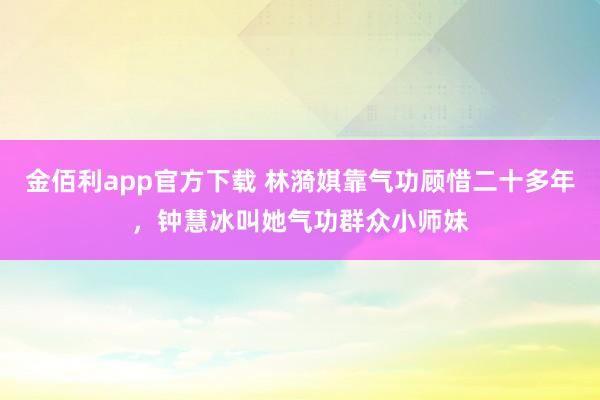 金佰利app官方下载 林漪娸靠气功顾惜二十多年，钟慧冰叫她气功群众小师妹
