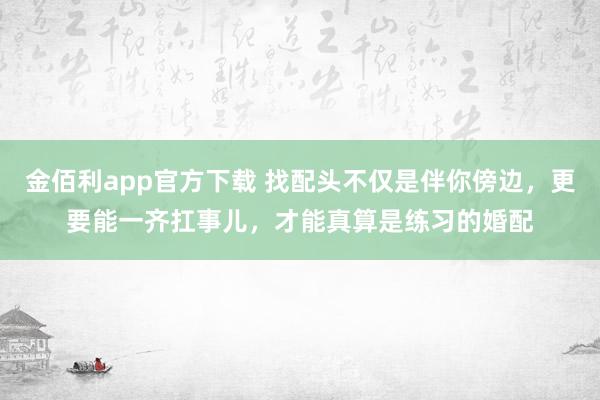金佰利app官方下载 找配头不仅是伴你傍边，更要能一齐扛事儿，才能真算是练习的婚配