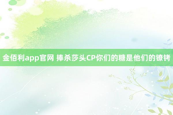 金佰利app官网 捧杀莎头CP你们的糖是他们的镣铐