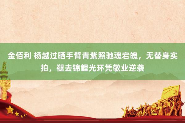 金佰利 杨越过晒手臂青紫照驰魂宕魄，无替身实拍，褪去锦鲤光环凭敬业逆袭