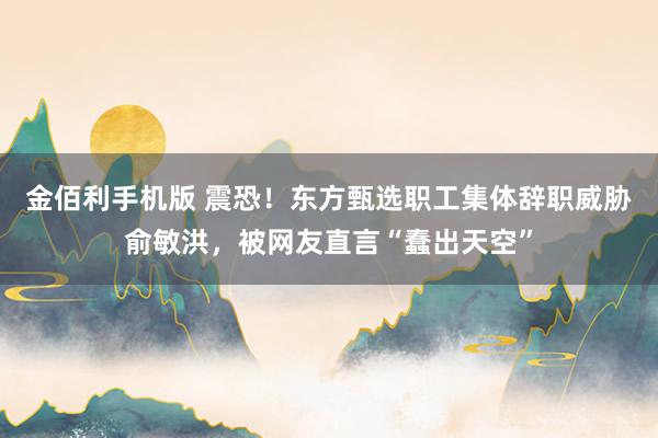 金佰利手机版 震恐！东方甄选职工集体辞职威胁俞敏洪，被网友直言“蠢出天空”
