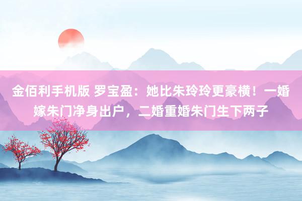 金佰利手机版 罗宝盈：她比朱玲玲更豪横！一婚嫁朱门净身出户，二婚重婚朱门生下两子
