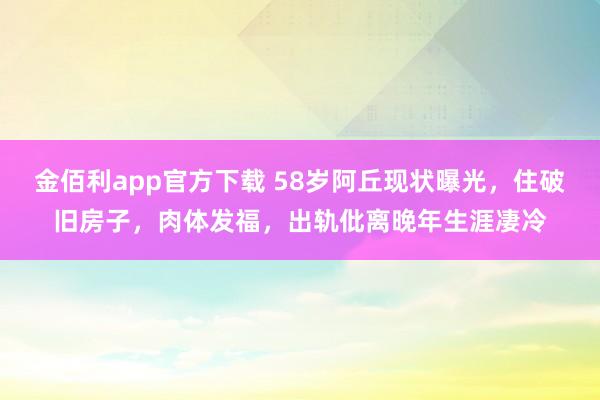 金佰利app官方下载 58岁阿丘现状曝光，住破旧房子，肉体发福，出轨仳离晚年生涯凄冷