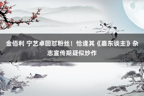 金佰利 宁艺卓回怼粉丝！恰逢其《嘉东谈主》杂志宣传期疑似炒作