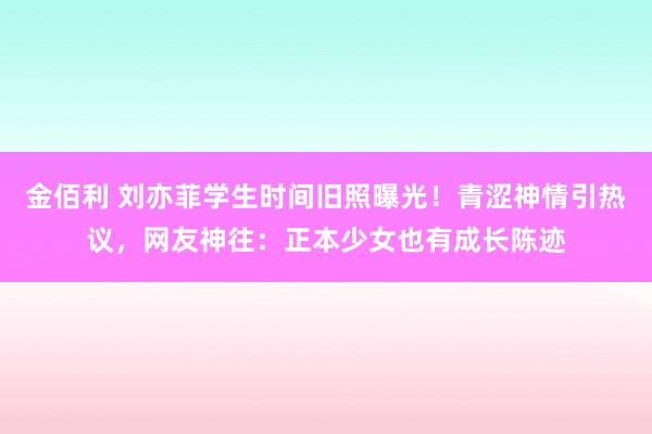 金佰利 刘亦菲学生时间旧照曝光！青涩神情引热议，网友神往：正本少女也有成长陈迹