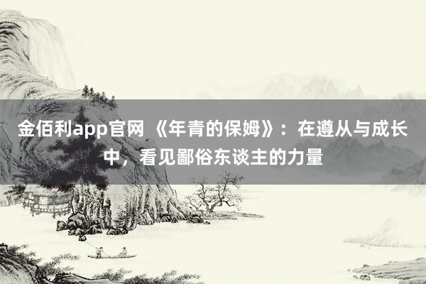 金佰利app官网 《年青的保姆》：在遵从与成长中，看见鄙俗东谈主的力量