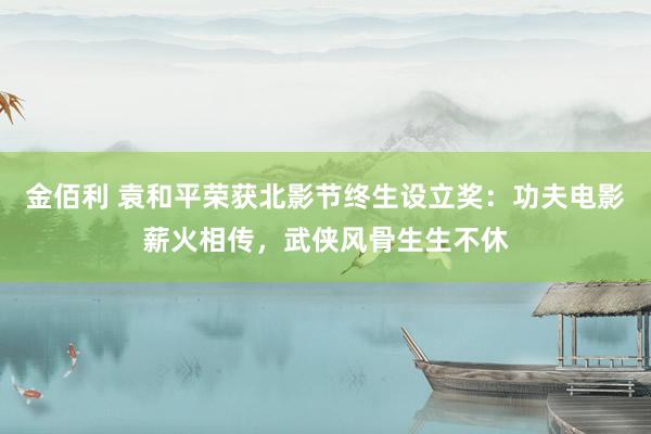 金佰利 袁和平荣获北影节终生设立奖：功夫电影薪火相传，武侠风骨生生不休