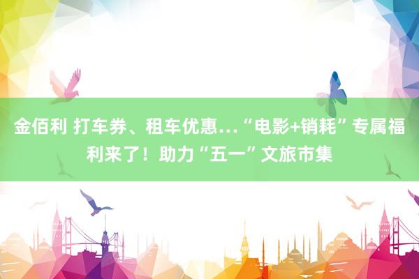 金佰利 打车券、租车优惠…“电影+销耗”专属福利来了！助力“五一”文旅市集