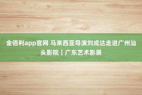 金佰利app官网 马来西亚导演刘成达走进广州汕头影院｜广东艺术影展