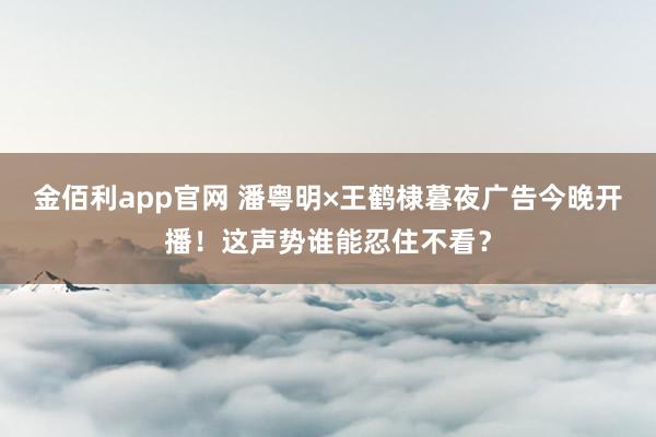 金佰利app官网 潘粤明×王鹤棣暮夜广告今晚开播！这声势谁能忍住不看？