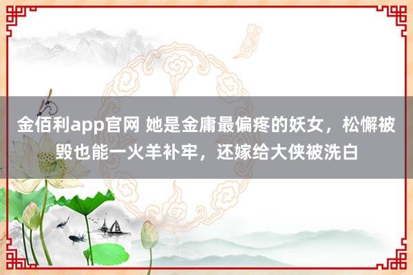 金佰利app官网 她是金庸最偏疼的妖女，松懈被毁也能一火羊补牢，还嫁给大侠被洗白