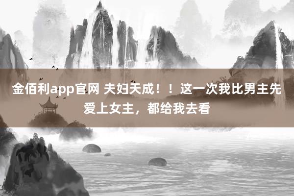 金佰利app官网 夫妇天成！！这一次我比男主先爱上女主，都给我去看