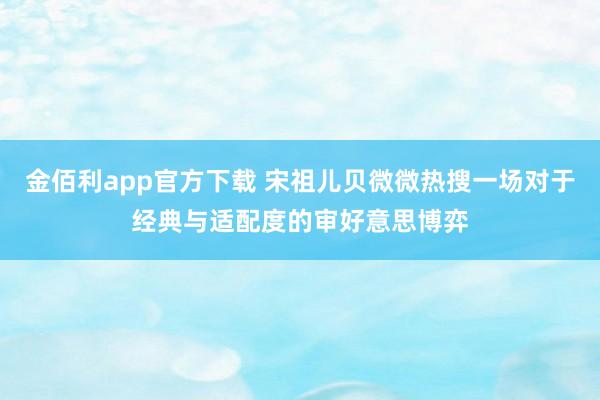 金佰利app官方下载 宋祖儿贝微微热搜一场对于经典与适配度的审好意思博弈