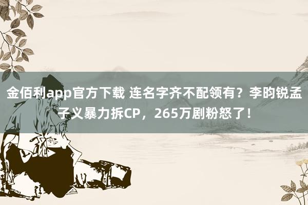 金佰利app官方下载 连名字齐不配领有？李昀锐孟子义暴力拆CP，265万剧粉怒了！