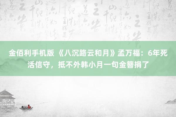 金佰利手机版 《八沉路云和月》孟万福：6年死活信守，抵不外韩小月一句金簪捐了