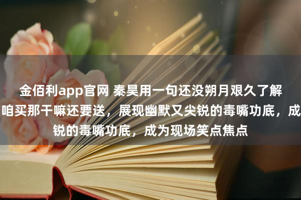 金佰利app官网 秦昊用一句还没朔月艰久了解疼痛，接着一句咱买那干嘛还要送，展现幽默又尖锐的毒嘴功底，成为现场笑点焦点